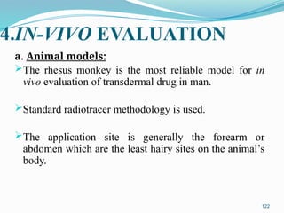 4.IN-VIVO EVALUATION
a. Animal models:
The rhesus monkey is the most reliable model for in
vivo evaluation of transdermal drug in man.
Standard radiotracer methodology is used.
The application site is generally the forearm or
abdomen which are the least hairy sites on the animal’s
body.
122
 