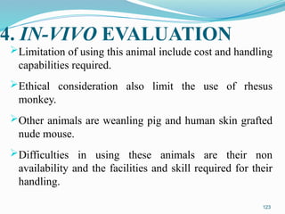 4. IN-VIVO EVALUATION
Limitation of using this animal include cost and handling
capabilities required.
Ethical consideration also limit the use of rhesus
monkey.
Other animals are weanling pig and human skin grafted
nude mouse.
Difficulties in using these animals are their non
availability and the facilities and skill required for their
handling.
123
 