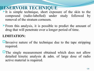 RESERVOIR TECHNIQUE
It is simple technique, short exposure of the skin to the
compound (radio-labelled) under study followed by
removal of the stratum corneum.
From this analysis, it is possible to predict the amount of
drug that will penetrate over a longer period of time.
LIMITATION:
oInvasive nature of the technique due to the tape stripping
required.
oThe single measurement obtained which does not allow
detailed kinetic analysis & adm. of large dose of radio
active material is required.
126
 
