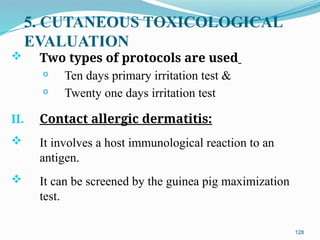 5. CUTANEOUS TOXICOLOGICAL
EVALUATION
 Two types of protocols are used
o Ten days primary irritation test &
o Twenty one days irritation test
II. Contact allergic dermatitis:
 It involves a host immunological reaction to an
antigen.
 It can be screened by the guinea pig maximization
test.
128
 