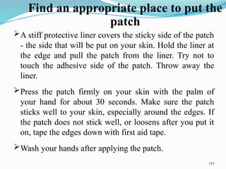 A stiff protective liner covers the sticky side of the patch
- the side that will be put on your skin. Hold the liner at
the edge and pull the patch from the liner. Try not to
touch the adhesive side of the patch. Throw away the
liner.
Press the patch firmly on your skin with the palm of
your hand for about 30 seconds. Make sure the patch
sticks well to your skin, especially around the edges. If
the patch does not stick well, or loosens after you put it
on, tape the edges down with first aid tape.
Wash your hands after applying the patch.
131
Find an appropriate place to put the
patch
 