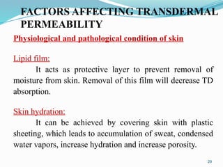 FACTORS AFFECTING TRANSDERMAL
PERMEABILITY
29
Physiological and pathological condition of skin
Lipid film:
It acts as protective layer to prevent removal of
moisture from skin. Removal of this film will decrease TD
absorption.
Skin hydration:
It can be achieved by covering skin with plastic
sheeting, which leads to accumulation of sweat, condensed
water vapors, increase hydration and increase porosity.
 