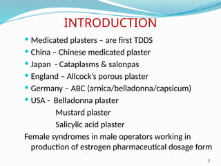 INTRODUCTION
 Medicated plasters – are first TDDS
 China – Chinese medicated plaster
 Japan - Cataplasms & salonpas
 England – Allcock’s porous plaster
 Germany – ABC (arnica/belladonna/capsicum)
 USA - Belladonna plaster
Mustard plaster
Salicylic acid plaster
Female syndromes in male operators working in
production of estrogen pharmaceutical dosage form
3
 