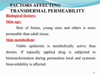 FACTORS AFFECTING
TRANSDERMAL PERMEABILITY
31
Biological factors:
Skin age:
Skin of foetus, young ones and elders is more
permeable than adult tissue.
Skin metabolism:
Viable epidermis is metabolically active than
dermis. If topically applied drug is subjected to
biotransformation during permeation local and systemic
bioavailability is affected.
 