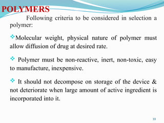 POLYMERS
Following criteria to be considered in selection a
polymer:
Molecular weight, physical nature of polymer must
allow diffusion of drug at desired rate.
 Polymer must be non-reactive, inert, non-toxic, easy
to manufacture, inexpensive.
 It should not decompose on storage of the device &
not deteriorate when large amount of active ingredient is
incorporated into it.
33
 