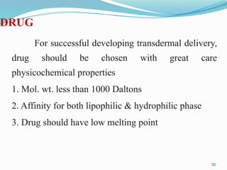 DRUG
For successful developing transdermal delivery,
drug should be chosen with great care
physicochemical properties
1. Mol. wt. less than 1000 Daltons
2. Affinity for both lipophilic & hydrophilic phase
3. Drug should have low melting point
35
 