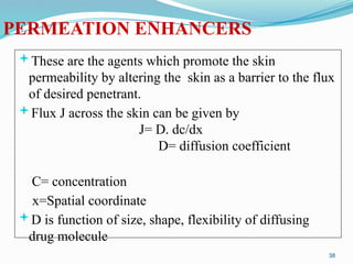 PERMEATION ENHANCERS
These are the agents which promote the skin
permeability by altering the skin as a barrier to the flux
of desired penetrant.
Flux J across the skin can be given by
J= D. dc/dx
D= diffusion coefficient
C= concentration
x=Spatial coordinate
D is function of size, shape, flexibility of diffusing
drug molecule
38
 