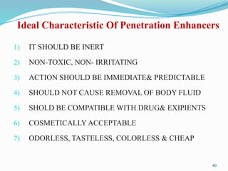 Ideal Characteristic Of Penetration Enhancers
1) IT SHOULD BE INERT
2) NON-TOXIC, NON- IRRITATING
3) ACTION SHOULD BE IMMEDIATE& PREDICTABLE
4) SHOULD NOT CAUSE REMOVAL OF BODY FLUID
5) SHOLD BE COMPATIBLE WITH DRUG& EXIPIENTS
6) COSMETICALLY ACCEPTABLE
7) ODORLESS, TASTELESS, COLORLESS & CHEAP
40
 