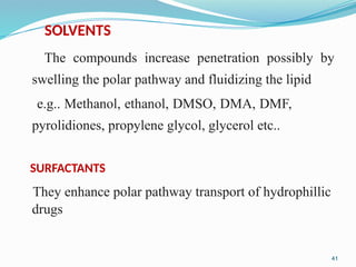 SOLVENTS
The compounds increase penetration possibly by
swelling the polar pathway and fluidizing the lipid
e.g.. Methanol, ethanol, DMSO, DMA, DMF,
pyrolidiones, propylene glycol, glycerol etc..
SURFACTANTS
They enhance polar pathway transport of hydrophillic
drugs
41
 