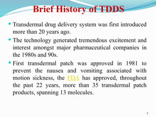  Transdermal drug delivery system was first introduced
more than 20 years ago.
 The technology generated tremendous excitement and
interest amongst major pharmaceutical companies in
the 1980s and 90s.
 First transdermal patch was approved in 1981 to
prevent the nausea and vomiting associated with
motion sickness, the FDA has approved, throughout
the past 22 years, more than 35 transdermal patch
products, spanning 13 molecules.
5
Brief History of TDDS
 