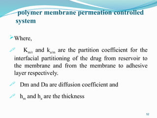 polymer membrane permeation controlled
system
Where,
 Km/r and ka/m are the partition coefficient for the
interfacial partitioning of the drug from reservoir to
the membrane and from the membrane to adhesive
layer respectively.
 Dm and Da are diffusion coefficient and
 hm and ha are the thickness
52
 