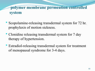 polymer membrane permeation controlled
system
 Scopolamine-releasing transdermal system for 72 hr.
prophylaxis of motion sickness.
 Clonidine releasing transdermal system for 7 day
therapy of hypertension.
 Estradiol-releasing transdermal system for treatment
of menopausal syndrome for 3-4 days.
53
 