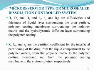 MICRORESERVIOR TYPE OR MICROSEALED
DISSOLUTION CONTROLLED SYSTEM
Dl, Dp and Dd and hl, hp and hd; are diffusivities and
thickness of liquid layer surrounding the drug particle,
polymer coating membrane surrounding the polymer
matrix and the hydrodynamic diffusion layer surrounding
the polymer coating .
Kl, km and kp are the partition coefficient for the interfacial
partitioning of the drug from the liquid compartment to the
polymer matrix, from the polymer matrix to the polymer
coating membrane and from the polymer coating
membrane to the elution solution respectively.
62
 