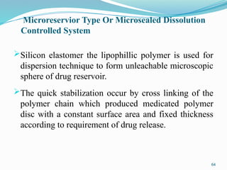 Microreservior Type Or Microsealed Dissolution
Controlled System
Silicon elastomer the lipophillic polymer is used for
dispersion technique to form unleachable microscopic
sphere of drug reservoir.
The quick stabilization occur by cross linking of the
polymer chain which produced medicated polymer
disc with a constant surface area and fixed thickness
according to requirement of drug release.
64
 