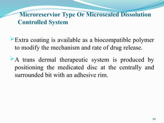 Microreservior Type Or Microsealed Dissolution
Controlled System
Extra coating is available as a biocompatible polymer
to modify the mechanism and rate of drug release.
A trans dermal therapeutic system is produced by
positioning the medicated disc at the centrally and
surrounded bit with an adhesive rim.
65
 
