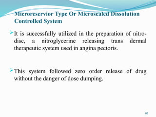 Microreservior Type Or Microsealed Dissolution
Controlled System
It is successfully utilized in the preparation of nitro-
disc, a nitroglycerine releasing trans dermal
therapeutic system used in angina pectoris.
This system followed zero order release of drug
without the danger of dose dumping.
66
 