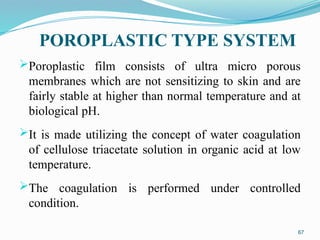 POROPLASTIC TYPE SYSTEM
Poroplastic film consists of ultra micro porous
membranes which are not sensitizing to skin and are
fairly stable at higher than normal temperature and at
biological pH.
It is made utilizing the concept of water coagulation
of cellulose triacetate solution in organic acid at low
temperature.
The coagulation is performed under controlled
condition.
67
 