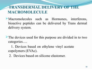 TRANSDERMAL DELIVERY OF THE
MACROMOLECULE
Macromolecules such as Hormones, interferons,
bioactive peptides can be delivered by Trans dermal
delivery system.
The devices used for this purpose are divided in to two
categories….
1. Devices based on ethylene vinyl acetate
copolymers (EVAc).
2. Devices based on silicone elastomer.
68
 