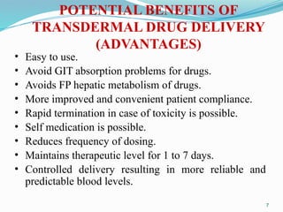 POTENTIAL BENEFITS OF
TRANSDERMAL DRUG DELIVERY
(ADVANTAGES)
• Easy to use.
• Avoid GIT absorption problems for drugs.
• Avoids FP hepatic metabolism of drugs.
• More improved and convenient patient compliance.
• Rapid termination in case of toxicity is possible.
• Self medication is possible.
• Reduces frequency of dosing.
• Maintains therapeutic level for 1 to 7 days.
• Controlled delivery resulting in more reliable and
predictable blood levels.
7
 