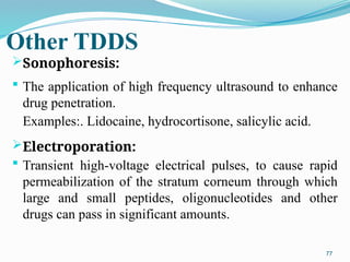 Other TDDS
Sonophoresis:
 The application of high frequency ultrasound to enhance
drug penetration.
Examples:. Lidocaine, hydrocortisone, salicylic acid.
Electroporation:
 Transient high-voltage electrical pulses, to cause rapid
permeabilization of the stratum corneum through which
large and small peptides, oligonucleotides and other
drugs can pass in significant amounts.
77
 