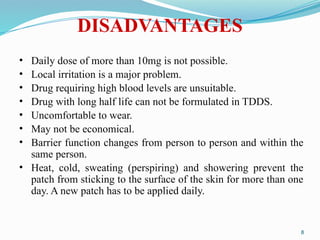 DISADVANTAGES
• Daily dose of more than 10mg is not possible.
• Local irritation is a major problem.
• Drug requiring high blood levels are unsuitable.
• Drug with long half life can not be formulated in TDDS.
• Uncomfortable to wear.
• May not be economical.
• Barrier function changes from person to person and within the
same person.
• Heat, cold, sweating (perspiring) and showering prevent the
patch from sticking to the surface of the skin for more than one
day. A new patch has to be applied daily.
8
 