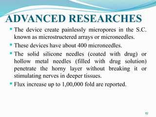 ADVANCED RESEARCHES
 The device create painlessly micropores in the S.C.
known as microstructered arrays or microneedles.
 These devices have about 400 microneedles.
 The solid silicone needles (coated with drug) or
hollow metal needles (filled with drug solution)
penetrate the horny layer without breaking it or
stimulating nerves in deeper tissues.
 Flux increase up to 1,00,000 fold are reported.
82
 