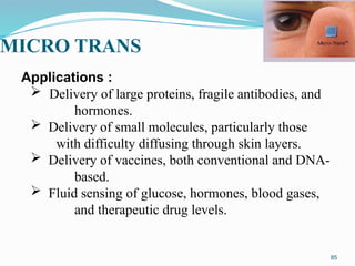 MICRO TRANS
85
Applications :
 Delivery of large proteins, fragile antibodies, and
hormones.
 Delivery of small molecules, particularly those
with difficulty diffusing through skin layers.
 Delivery of vaccines, both conventional and DNA-
based.
 Fluid sensing of glucose, hormones, blood gases,
and therapeutic drug levels.
 