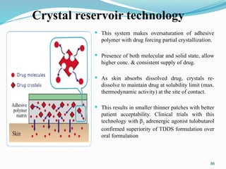  This system makes oversaturation of adhesive
polymer with drug forcing partial crystallization.
 Presence of both molecular and solid state, allow
higher conc. & consistent supply of drug.
 As skin absorbs dissolved drug, crystals re-
dissolve to maintain drug at solubility limit (max.
thermodynamic activity) at the site of contact.
 This results in smaller thinner patches with better
patient acceptability. Clinical trials with this
technology with β2
adrenergic agonist tulobutarol
confirmed superiority of TDDS formulation over
oral formulation
86
Crystal reservoir technology
 