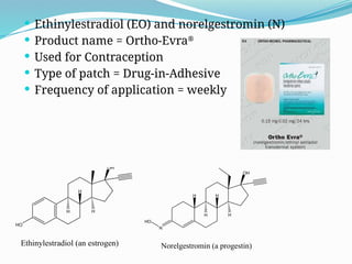  Ethinylestradiol (EO) and norelgestromin (N)
 Product name = Ortho-Evra®
 Used for Contraception
 Type of patch = Drug-in-Adhesive
 Frequency of application = weekly
N
OH
H H
HO
H H
Norelgestromin (a progestin)
OH
H
H H
Ethinylestradiol (an estrogen)
HO
 