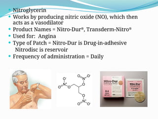  Nitroglycerin
 Works by producing nitric oxide (NO), which then
acts as a vasodilator
 Product Names = Nitro-Dur®
, Transderm-Nitro®
 Used for: Angina
 Type of Patch = Nitro-Dur is Drug-in-adhesive
Nitrodisc is reservoir
 Frequency of administration = Daily
 