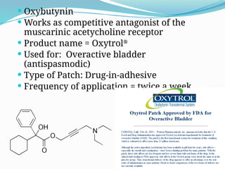 Oxybutynin
 Works as competitive antagonist of the
muscarinic acetycholine receptor
 Product name = Oxytrol®
 Used for: Overactive bladder
(antispasmodic)
 Type of Patch: Drug-in-adhesive
 Frequency of application = twice a week
 