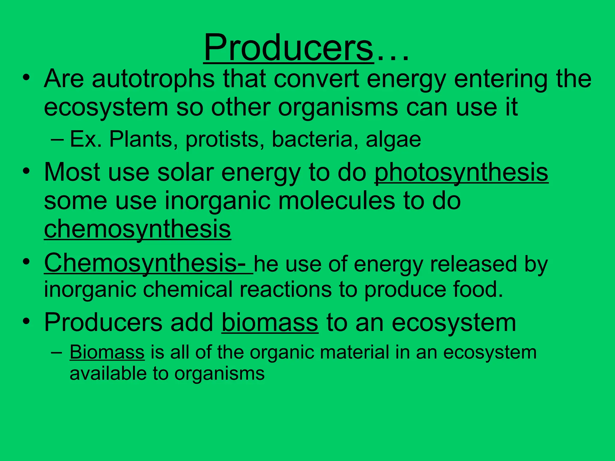 Producers…
• Are autotrophs that convert energy entering the
ecosystem so other organisms can use it
– Ex. Plants, protists, bacteria, algae
• Most use solar energy to do photosynthesis
some use inorganic molecules to do
chemosynthesis
• Chemosynthesis- he use of energy released by
inorganic chemical reactions to produce food.
• Producers add biomass to an ecosystem
– Biomass is all of the organic material in an ecosystem
available to organisms
 