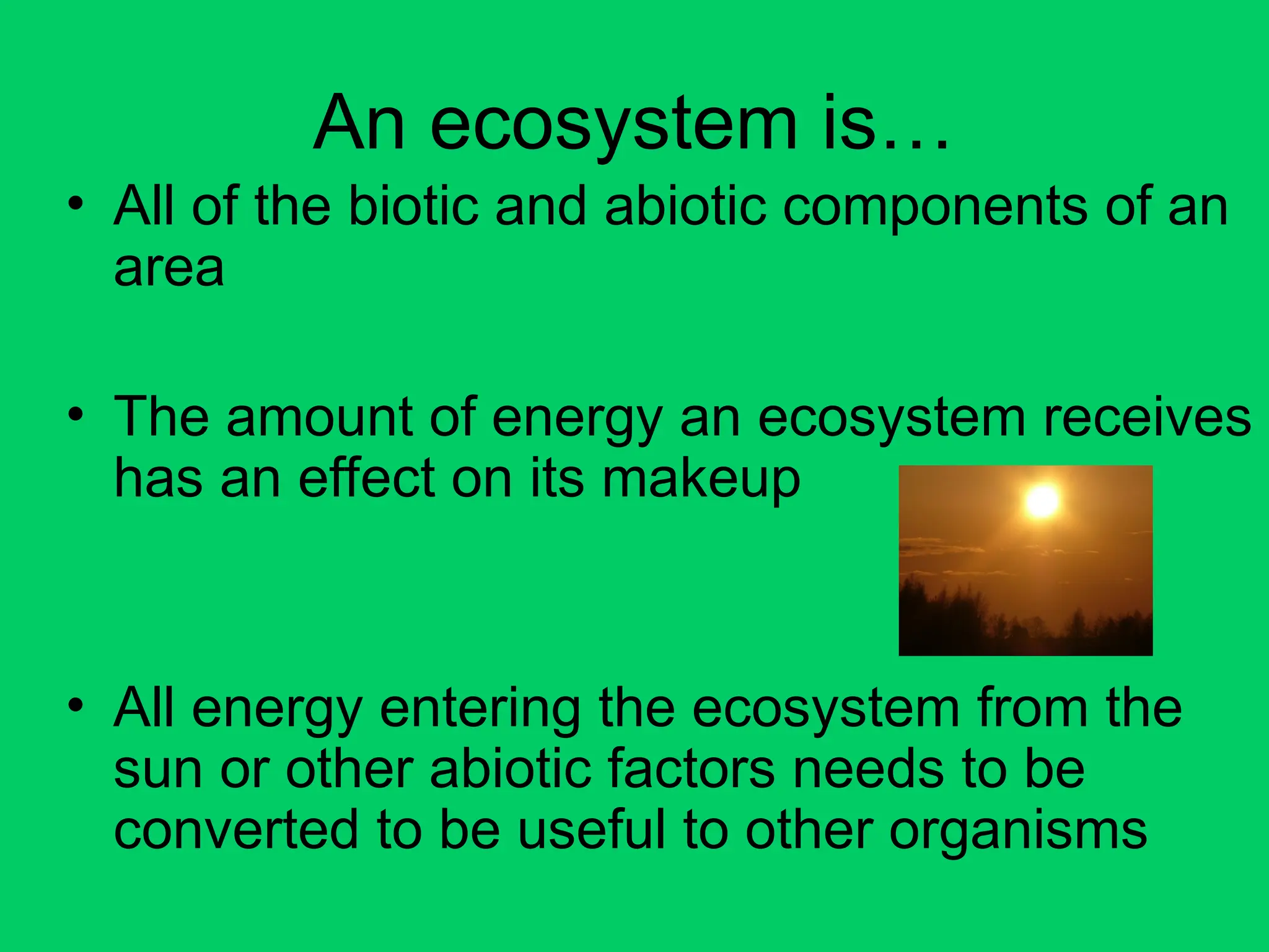 An ecosystem is…
• All of the biotic and abiotic components of an
area
• The amount of energy an ecosystem receives
has an effect on its makeup
• All energy entering the ecosystem from the
sun or other abiotic factors needs to be
converted to be useful to other organisms
 