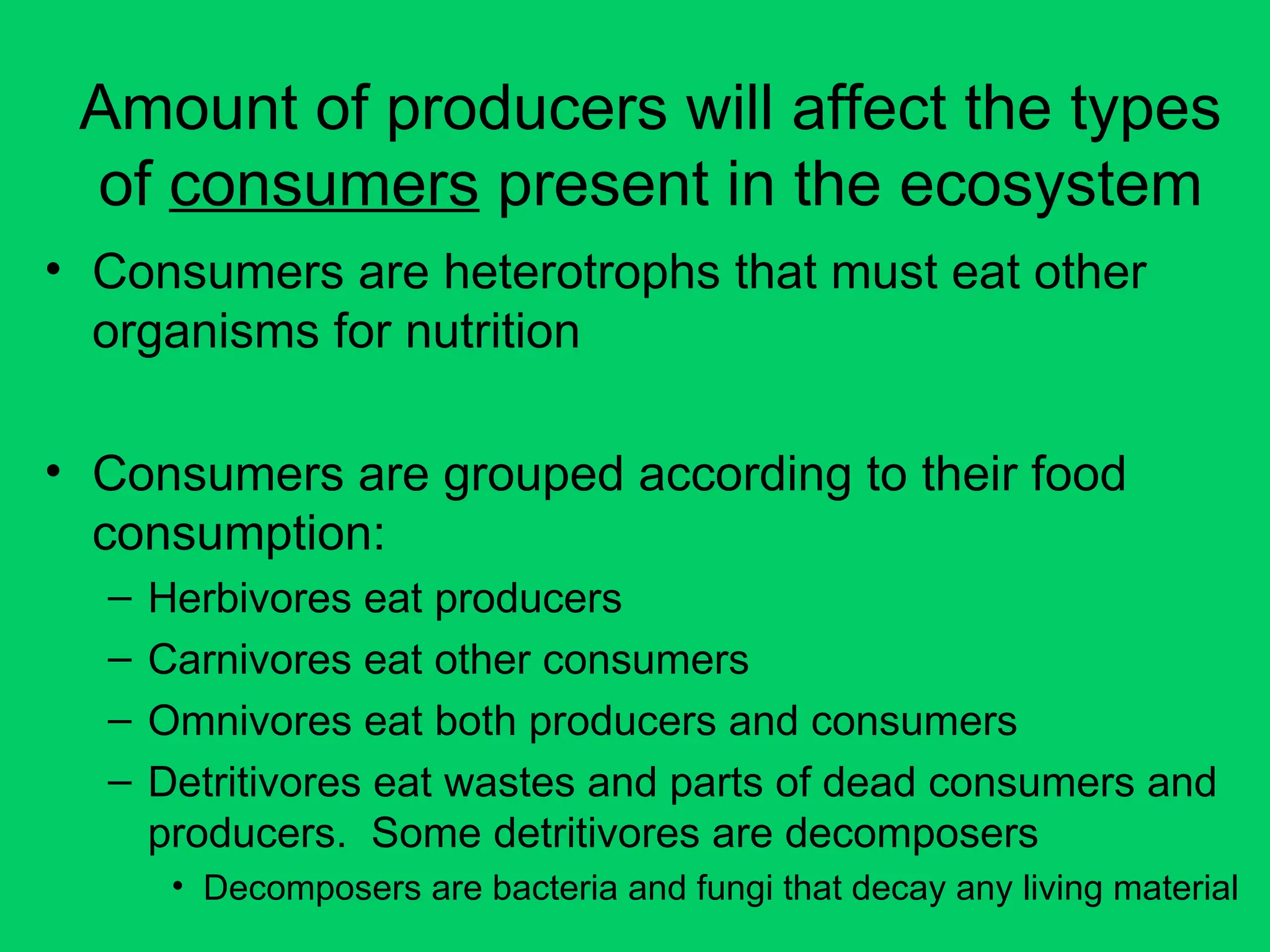 Amount of producers will affect the types
of consumers present in the ecosystem
• Consumers are heterotrophs that must eat other
organisms for nutrition
• Consumers are grouped according to their food
consumption:
– Herbivores eat producers
– Carnivores eat other consumers
– Omnivores eat both producers and consumers
– Detritivores eat wastes and parts of dead consumers and
producers. Some detritivores are decomposers
• Decomposers are bacteria and fungi that decay any living material
 