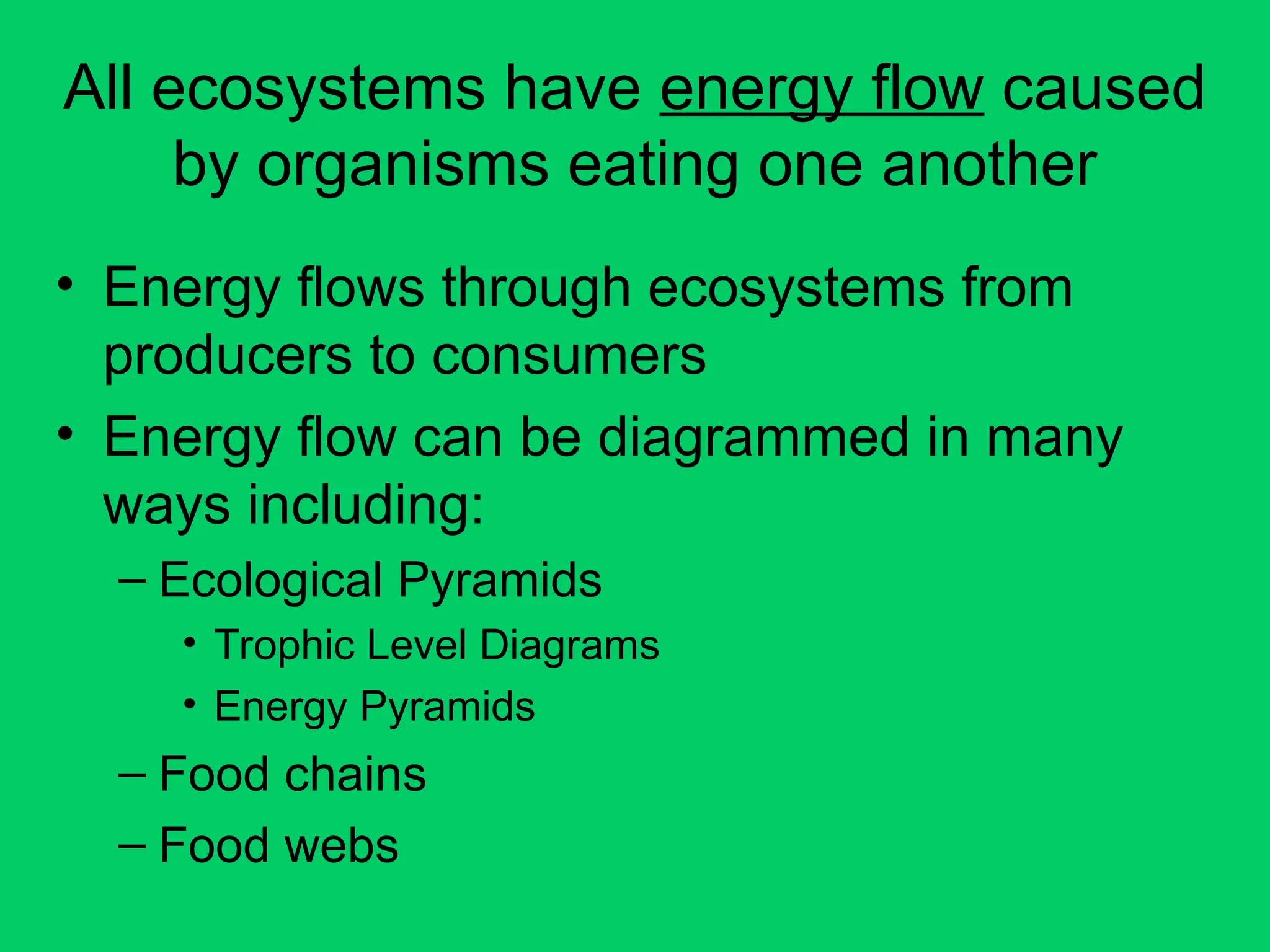 All ecosystems have energy flow caused
by organisms eating one another
• Energy flows through ecosystems from
producers to consumers
• Energy flow can be diagrammed in many
ways including:
– Ecological Pyramids
• Trophic Level Diagrams
• Energy Pyramids
– Food chains
– Food webs
 