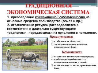 ТРАДИЦИОННАЯ
ЭКОНОМИЧЕСКАЯ СИСТЕМА
1. преобладание коллективной собственности на
основные средства производства (земля и пр.);
2. ограниченные ресурсы распределяются в
соответствии с длительно существующими
традициями, передающихся из поколения в поколение.
Преимущества:
1) стабильность общества;
2) достаточно высокое качество
производимых благ.
Недостатки:
3) отсутствие технического прогресса;
4) слабая приспособляемость к
изменению внешних условий;
5) ограниченность числа производимых
благ.
 
