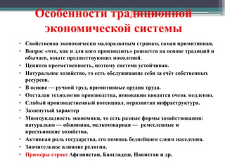 Особенности традиционной
экономической системы
• Свойственна экономически малоразвитым странам, самая примитивная.
• Вопрос «что, как и для кого производить» решается на основе традиций и
обычаев, опыте предшествующих поколений.
• Ценится преемственность, поэтому система устойчивая.
• Натуральное хозяйство, то есть обслуживание себя за счёт собственных
ресурсов.
• В основе — ручной труд, примитивные орудия труда.
• Отсталая технология производства, инновации вводятся очень медленно.
• Слабый производственный потенциал, неразвитая инфраструктура.
• Замкнутый характер
• Многоукладность экономики, то есть разные формы хозяйствования:
натурально — общинная, мелкотоварная — ремесленные и
крестьянские хозяйства.
• Активная роль государства, его помощь беднейшим слоям населения.
• Значительное влияние религии.
• Примеры стран: Афганистан, Бангладеш, Пакистан и др.
 