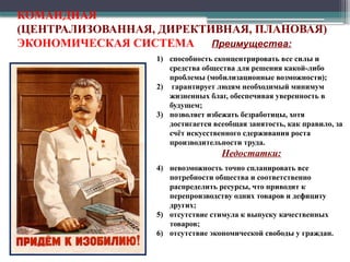 Преимущества:
1) способность сконцентрировать все силы и
средства общества для решения какой-либо
проблемы (мобилизационные возможности);
2) гарантирует людям необходимый минимум
жизненных благ, обеспечивая уверенность в
будущем;
3) позволяет избежать безработицы, хотя
достигается всеобщая занятость, как правило, за
счёт искусственного сдерживания роста
производительности труда.
Недостатки:
4) невозможность точно спланировать все
потребности общества и соответственно
распределить ресурсы, что приводит к
перепроизводству одних товаров и дефициту
других;
5) отсутствие стимула к выпуску качественных
товаров;
6) отсутствие экономической свободы у граждан.
КОМАНДНАЯ
(ЦЕНТРАЛИЗОВАННАЯ, ДИРЕКТИВНАЯ, ПЛАНОВАЯ)
ЭКОНОМИЧЕСКАЯ СИСТЕМА
 