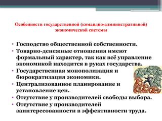 Особенности государственной (командно-административной)
экономической системы
• Господство общественной собственности.
• Товарно-денежные отношения имеют
формальный характер, так как всё управление
экономикой находится в руках государства.
• Государственная монополизация и
бюрократизация экономики.
• Централизованное планирование и
установление цен.
• Отсутствие у производителей свободы выбора.
• Отсутствие у производителей
заинтересованности в эффективности труда.
 
