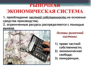 РЫНОЧНАЯ
ЭКОНОМИЧЕСКАЯ СИСТЕМА
1. преобладание частной собственности на основные
средства производства;
2. ограниченные ресурсы распределяются с помощью
рынков.
Основы рыночной
системы:
1) право частной
собственности;
2) экономическая
свобода;
3) конкуренция.
 