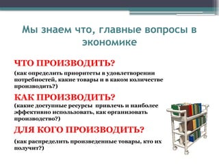 ЧТО ПРОИЗВОДИТЬ?
(как определить приоритеты в удовлетворении
потребностей, какие товары и в каком количестве
производить?)
КАК ПРОИЗВОДИТЬ?
(какие доступные ресурсы привлечь и наиболее
эффективно использовать, как организовать
производство?)
ДЛЯ КОГО ПРОИЗВОДИТЬ?
(как распределить произведенные товары, кто их
получит?)
Мы знаем что, главные вопросы в
экономике
 
