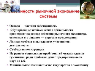 Особенности рыночной экономической
системы
• Основа — частная собственность
• Регулирование экономической деятельности
происходит на основе действия рыночного механизма,
основных его законов — спроса и предложения.
• Личная свобода и выгода всех участников
деятельности.
• Свободная конкуренция
• Не решает социальные проблемы, ей чужды идеалы
гуманизма, ради прибыли, денег предприниматели
идут на всё.
• Минимальное вмешательство государства в экономику
 