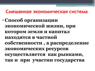 Смешанная экономическая система
• Способ организации
экономической жизни, при
котором земля и капитал
находятся в частной
собственности , а распределение
экономических ресурсов
осуществляется как рынками,
так и при участии государства
 