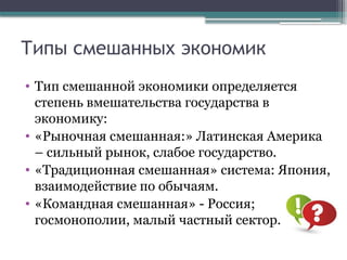 Типы смешанных экономик
• Тип смешанной экономики определяется
степень вмешательства государства в
экономику:
• «Рыночная смешанная:» Латинская Америка
– сильный рынок, слабое государство.
• «Традиционная смешанная» система: Япония,
взаимодействие по обычаям.
• «Командная смешанная» - Россия;
госмонополии, малый частный сектор.
 