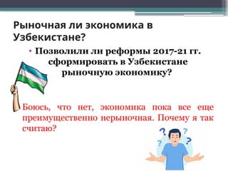 Рыночная ли экономика в
Узбекистане?
• Позволили ли реформы 2017-21 гг.
сформировать в Узбекистане
рыночную экономику?
• Боюсь, что нет, экономика пока все еще
преимущественно нерыночная. Почему я так
считаю?
 