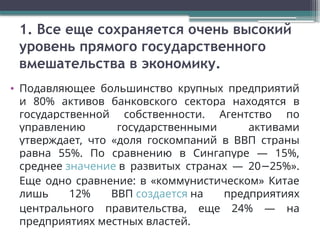 1. Все еще сохраняется очень высокий
уровень прямого государственного
вмешательства в экономику.
• Подавляющее большинство крупных предприятий
и 80% активов банковского сектора находятся в
государственной собственности. Агентство по
управлению государственными активами
утверждает, что «доля госкомпаний в ВВП страны
равна 55%. По сравнению в Сингапуре — 15%,
среднее значение в развитых странах — 20 25%».
−
Еще одно сравнение: в «коммунистическом» Китае
лишь 12% ВВП создается на предприятиях
центрального правительства, еще 24% — на
предприятиях местных властей.
 