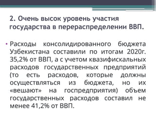 2. Очень высок уровень участия
государства в перераспределении ВВП.
• Расходы консолидированного бюджета
Узбекистана составили по итогам 2020г.
35,2% от ВВП, а с учетом квазифискальных
расходов государственных предприятий
(то есть расходов, которые должны
осуществляться из бюджета, но их
«вешают» на госпредприятия) объем
государственных расходов составил не
менее 41,2% от ВВП.
 