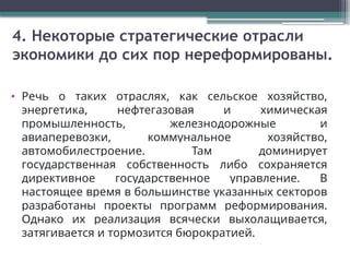 4. Некоторые стратегические отрасли
экономики до сих пор нереформированы.
• Речь о таких отраслях, как сельское хозяйство,
энергетика, нефтегазовая и химическая
промышленность, железнодорожные и
авиаперевозки, коммунальное хозяйство,
автомобилестроение. Там доминирует
государственная собственность либо сохраняется
директивное государственное управление. В
настоящее время в большинстве указанных секторов
разработаны проекты программ реформирования.
Однако их реализация всячески выхолащивается,
затягивается и тормозится бюрократией.
 