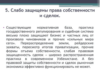 5. Слабо защищены права собственности
и сделок.
• Существующие нормативная база, практика
государственного регулирования и судебная система
весьма плохо защищают бизнес и частных лиц от
произвола чиновников и прочих «сильных мира
сего». Перераспределение земли, рейдерские
захваты, пересмотр итогов приватизации, прочие
формы отъема собственности, слабая правовая
защищенность сделок – широко распространенная
практика в современном Узбекистане. А без
правовой защиты собственности и сделок рыночная
экономика эффективно функционировать не может.
 