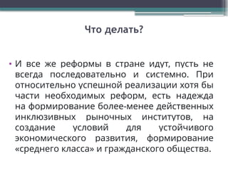 Что делать?
• И все же реформы в стране идут, пусть не
всегда последовательно и системно. При
относительно успешной реализации хотя бы
части необходимых реформ, есть надежда
на формирование более-менее действенных
инклюзивных рыночных институтов, на
создание условий для устойчивого
экономического развития, формирование
«среднего класса» и гражданского общества.
 
